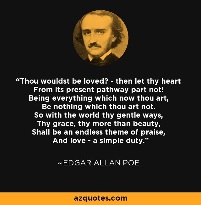 Thou wouldst be loved? - then let thy heart From its present pathway part not! Being everything which now thou art, Be nothing which thou art not. So with the world thy gentle ways, Thy grace, thy more than beauty, Shall be an endless theme of praise, And love - a simple duty. - Edgar Allan Poe