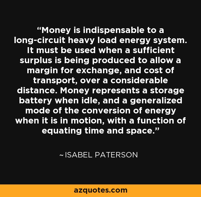 Money is indispensable to a long-circuit heavy load energy system. It must be used when a sufficient surplus is being produced to allow a margin for exchange, and cost of transport, over a considerable distance. Money represents a storage battery when idle, and a generalized mode of the conversion of energy when it is in motion, with a function of equating time and space. - Isabel Paterson