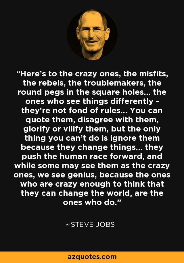 Here's to the crazy ones, the misfits, the rebels, the troublemakers, the round pegs in the square holes... the ones who see things differently - they're not fond of rules... You can quote them, disagree with them, glorify or vilify them, but the only thing you can't do is ignore them because they change things... they push the human race forward, and while some may see them as the crazy ones, we see genius, because the ones who are crazy enough to think that they can change the world, are the ones who do. - Steve Jobs