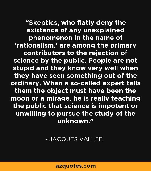 Skeptics, who flatly deny the existence of any unexplained phenomenon in the name of 'rationalism,' are among the primary contributors to the rejection of science by the public. People are not stupid and they know very well when they have seen something out of the ordinary. When a so-called expert tells them the object must have been the moon or a mirage, he is really teaching the public that science is impotent or unwilling to pursue the study of the unknown. - Jacques Vallee