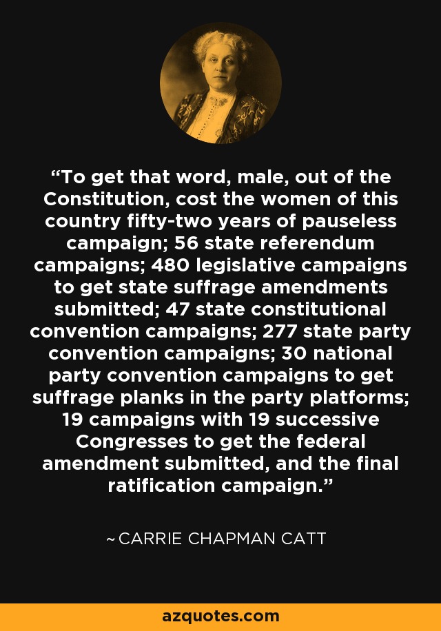 To get that word, male, out of the Constitution, cost the women of this country fifty-two years of pauseless campaign; 56 state referendum campaigns; 480 legislative campaigns to get state suffrage amendments submitted; 47 state constitutional convention campaigns; 277 state party convention campaigns; 30 national party convention campaigns to get suffrage planks in the party platforms; 19 campaigns with 19 successive Congresses to get the federal amendment submitted, and the final ratification campaign. - Carrie Chapman Catt