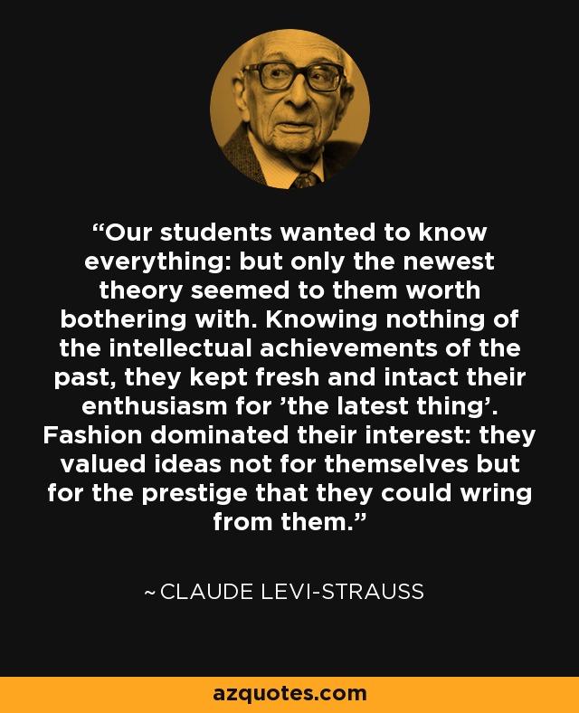 Our students wanted to know everything: but only the newest theory seemed to them worth bothering with. Knowing nothing of the intellectual achievements of the past, they kept fresh and intact their enthusiasm for 'the latest thing'. Fashion dominated their interest: they valued ideas not for themselves but for the prestige that they could wring from them. - Claude Levi-Strauss