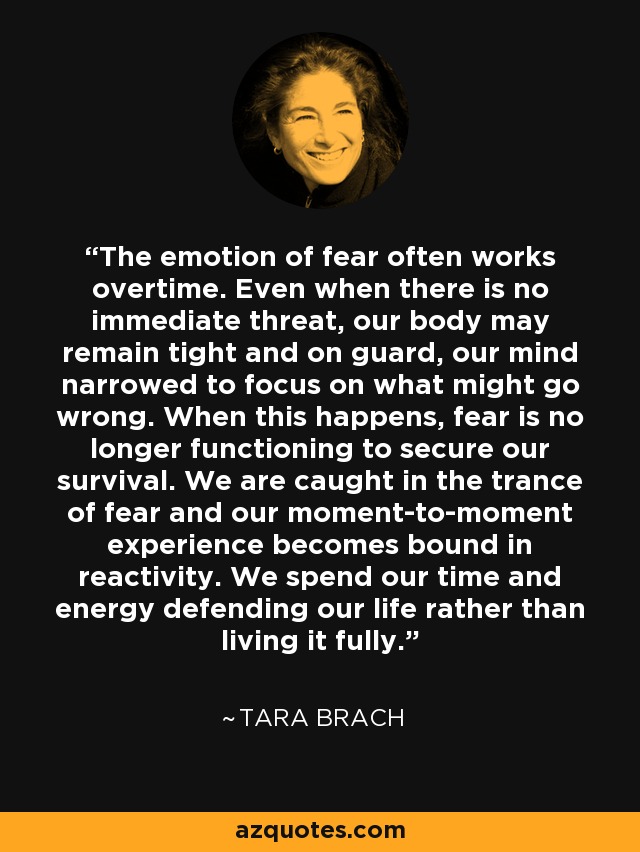 The emotion of fear often works overtime. Even when there is no immediate threat, our body may remain tight and on guard, our mind narrowed to focus on what might go wrong. When this happens, fear is no longer functioning to secure our survival. We are caught in the trance of fear and our moment-to-moment experience becomes bound in reactivity. We spend our time and energy defending our life rather than living it fully. - Tara Brach