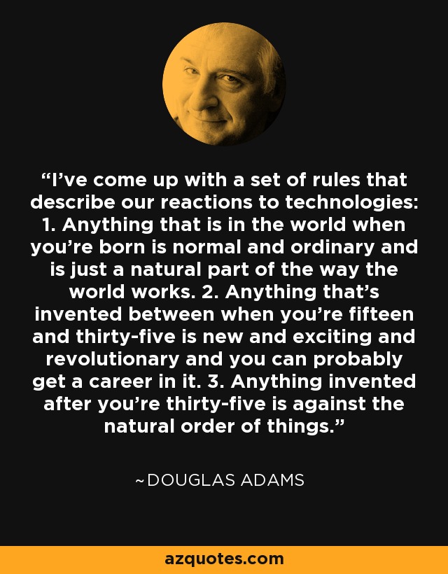 He ideado una serie de reglas que describen nuestras reacciones ante las tecnologías: 1. Todo lo que está en el mundo cuando naces es normal y corriente y forma parte natural del funcionamiento del mundo. 2. 2. Todo lo que se inventa entre los quince y los treinta y cinco años es nuevo, emocionante y revolucionario, y probablemente puedas hacer carrera en ello. 3. 3. Todo lo que se inventa después de los treinta y cinco va en contra del orden natural de las cosas. - Douglas Adams