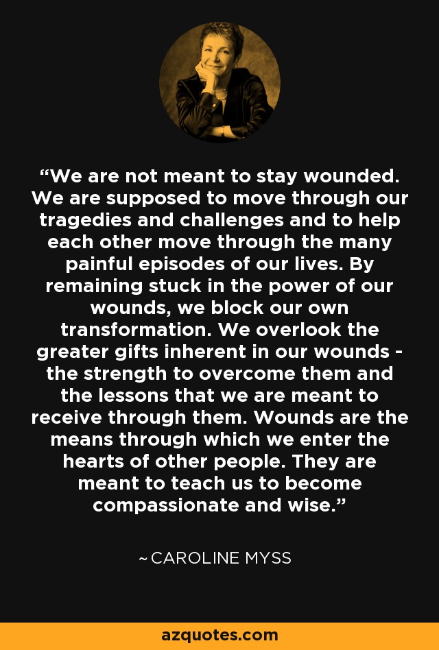 We are not meant to stay wounded. We are supposed to move through our tragedies and challenges and to help each other move through the many painful episodes of our lives. By remaining stuck in the power of our wounds, we block our own transformation. We overlook the greater gifts inherent in our wounds - the strength to overcome them and the lessons that we are meant to receive through them. Wounds are the means through which we enter the hearts of other people. They are meant to teach us to become compassionate and wise. - Caroline Myss