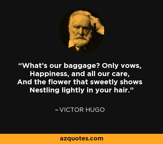 What's our baggage? Only vows, Happiness, and all our care, And the flower that sweetly shows Nestling lightly in your hair. - Victor Hugo