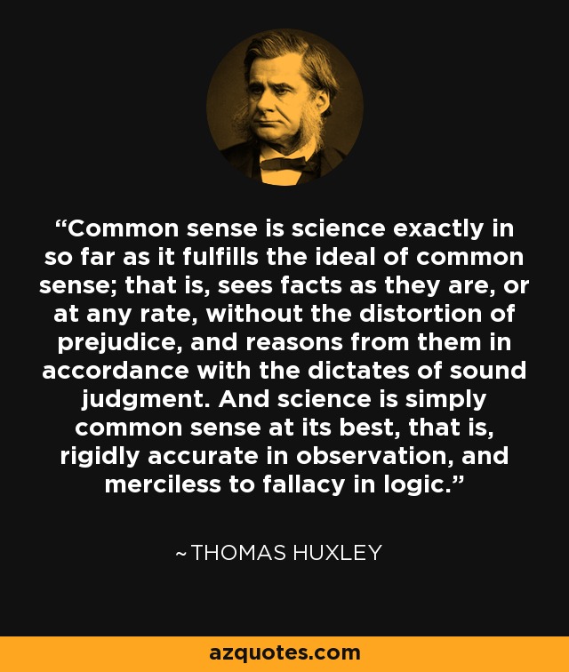 Common sense is science exactly in so far as it fulfills the ideal of common sense; that is, sees facts as they are, or at any rate, without the distortion of prejudice, and reasons from them in accordance with the dictates of sound judgment. And science is simply common sense at its best, that is, rigidly accurate in observation, and merciless to fallacy in logic. - Thomas Huxley