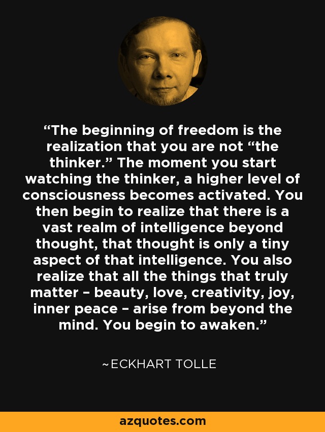 The beginning of freedom is the realization that you are not “the thinker.” The moment you start watching the thinker, a higher level of consciousness becomes activated. You then begin to realize that there is a vast realm of intelligence beyond thought, that thought is only a tiny aspect of that intelligence. You also realize that all the things that truly matter – beauty, love, creativity, joy, inner peace – arise from beyond the mind. You begin to awaken. - Eckhart Tolle
