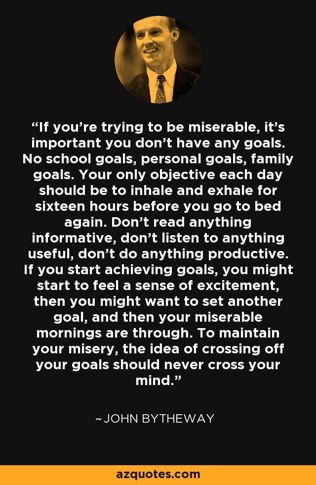 If you're trying to be miserable, it's important you don't have any goals. No school goals, personal goals, family goals. Your only objective each day should be to inhale and exhale for sixteen hours before you go to bed again. Don't read anything informative, don't listen to anything useful, don't do anything productive. If you start achieving goals, you might start to feel a sense of excitement, then you might want to set another goal, and then your miserable mornings are through. To maintain your misery, the idea of crossing off your goals should never cross your mind. - John Bytheway