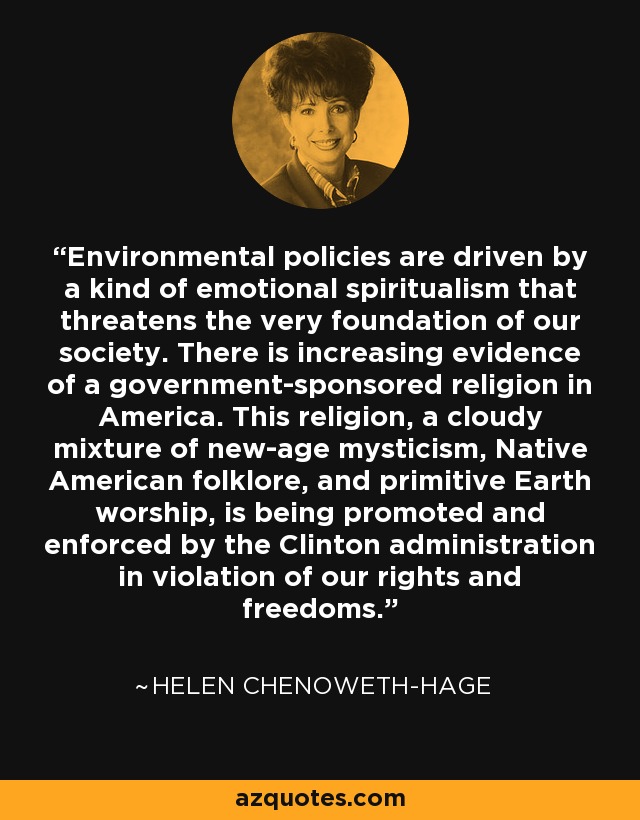 Environmental policies are driven by a kind of emotional spiritualism that threatens the very foundation of our society. There is increasing evidence of a government-sponsored religion in America. This religion, a cloudy mixture of new-age mysticism, Native American folklore, and primitive Earth worship, is being promoted and enforced by the Clinton administration in violation of our rights and freedoms. - Helen Chenoweth-Hage