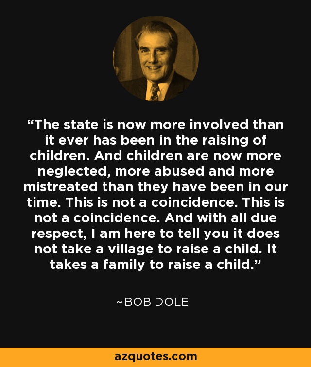 The state is now more involved than it ever has been in the raising of children. And children are now more neglected, more abused and more mistreated than they have been in our time. This is not a coincidence. This is not a coincidence. And with all due respect, I am here to tell you it does not take a village to raise a child. It takes a family to raise a child. - Bob Dole