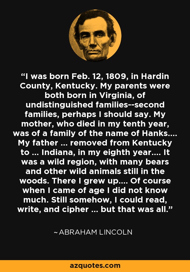 I was born Feb. 12, 1809, in Hardin County, Kentucky. My parents were both born in Virginia, of undistinguished families--second families, perhaps I should say. My mother, who died in my tenth year, was of a family of the name of Hanks.... My father ... removed from Kentucky to ... Indiana, in my eighth year.... It was a wild region, with many bears and other wild animals still in the woods. There I grew up.... Of course when I came of age I did not know much. Still somehow, I could read, write, and cipher ... but that was all. - Abraham Lincoln