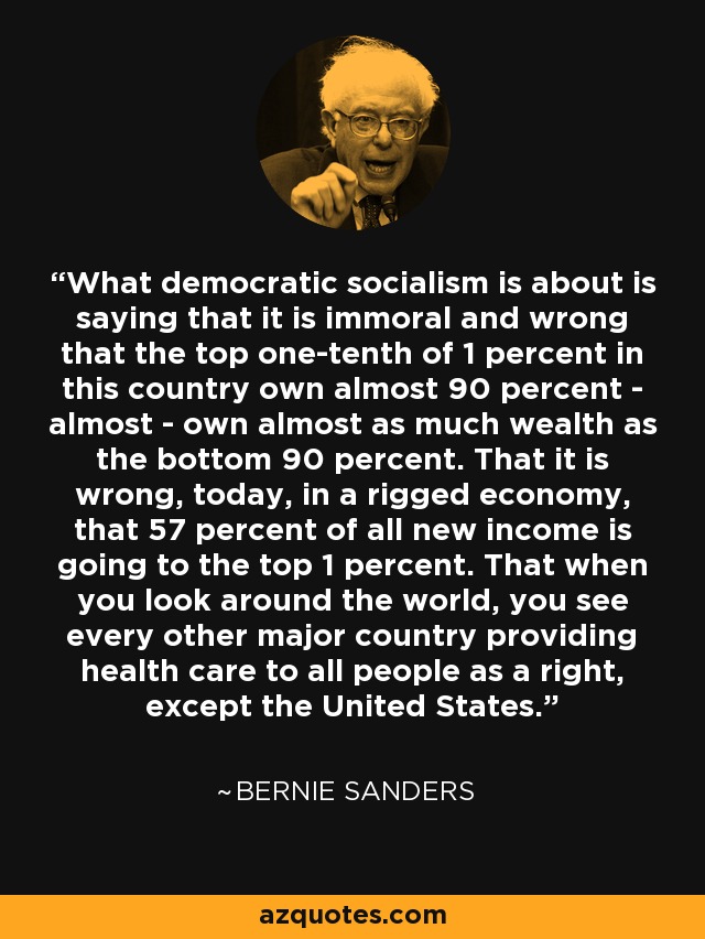 What democratic socialism is about is saying that it is immoral and wrong that the top one-tenth of 1 percent in this country own almost 90 percent - almost - own almost as much wealth as the bottom 90 percent. That it is wrong, today, in a rigged economy, that 57 percent of all new income is going to the top 1 percent. That when you look around the world, you see every other major country providing health care to all people as a right, except the United States. - Bernie Sanders