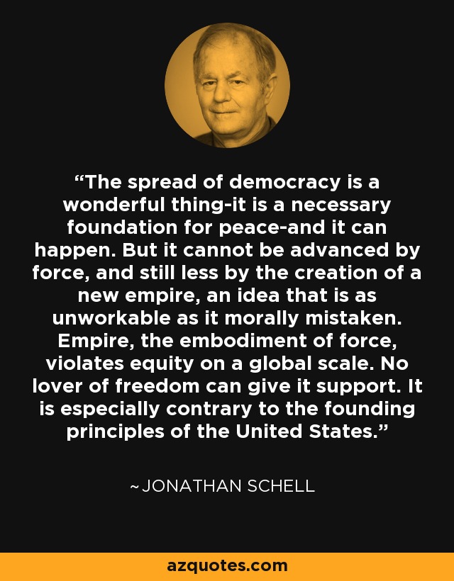 The spread of democracy is a wonderful thing-it is a necessary foundation for peace-and it can happen. But it cannot be advanced by force, and still less by the creation of a new empire, an idea that is as unworkable as it morally mistaken. Empire, the embodiment of force, violates equity on a global scale. No lover of freedom can give it support. It is especially contrary to the founding principles of the United States. - Jonathan Schell