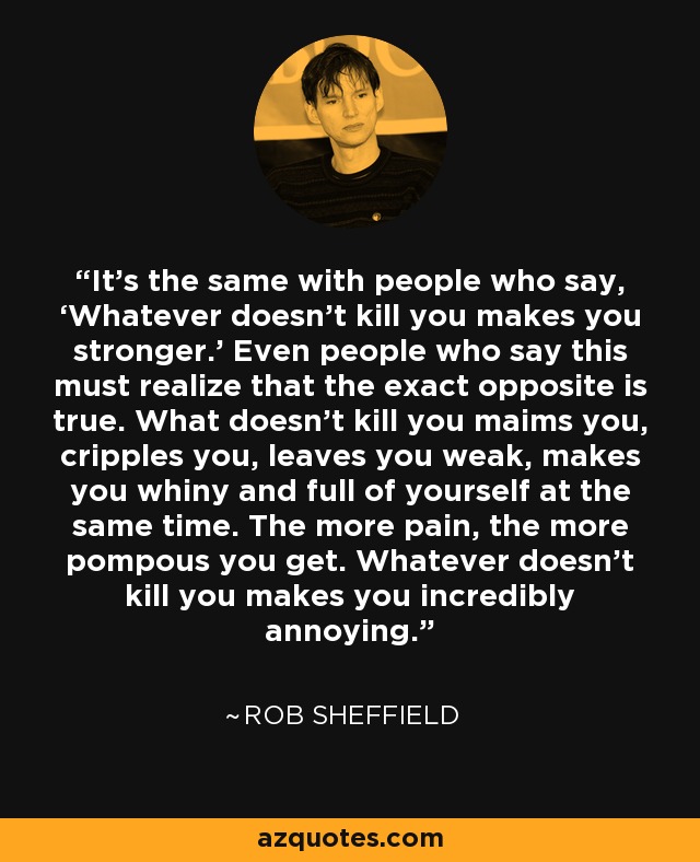 It’s the same with people who say, ‘Whatever doesn’t kill you makes you stronger.’ Even people who say this must realize that the exact opposite is true. What doesn’t kill you maims you, cripples you, leaves you weak, makes you whiny and full of yourself at the same time. The more pain, the more pompous you get. Whatever doesn’t kill you makes you incredibly annoying. - Rob Sheffield