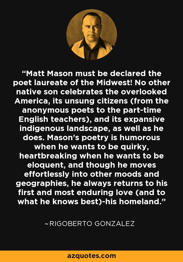 Matt Mason must be declared the poet laureate of the Midwest! No other native son celebrates the overlooked America, its unsung citizens (from the anonymous poets to the part-time English teachers), and its expansive indigenous landscape, as well as he does. Mason's poetry is humorous when he wants to be quirky, heartbreaking when he wants to be eloquent, and though he moves effortlessly into other moods and geographies, he always returns to his first and most enduring love (and to what he knows best)-his homeland. - Rigoberto Gonzalez