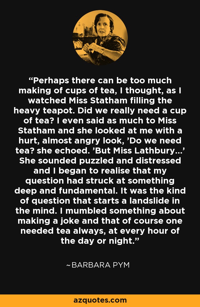 Perhaps there can be too much making of cups of tea, I thought, as I watched Miss Statham filling the heavy teapot. Did we really need a cup of tea? I even said as much to Miss Statham and she looked at me with a hurt, almost angry look, 'Do we need tea? she echoed. 'But Miss Lathbury...' She sounded puzzled and distressed and I began to realise that my question had struck at something deep and fundamental. It was the kind of question that starts a landslide in the mind. I mumbled something about making a joke and that of course one needed tea always, at every hour of the day or night. - Barbara Pym