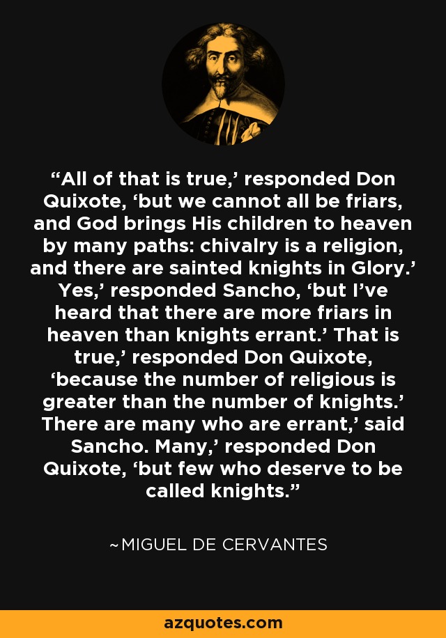 All of that is true,’ responded Don Quixote, ‘but we cannot all be friars, and God brings His children to heaven by many paths: chivalry is a religion, and there are sainted knights in Glory.’ Yes,’ responded Sancho, ‘but I’ve heard that there are more friars in heaven than knights errant.’ That is true,’ responded Don Quixote, ‘because the number of religious is greater than the number of knights.’ There are many who are errant,’ said Sancho. Many,’ responded Don Quixote, ‘but few who deserve to be called knights. - Miguel de Cervantes