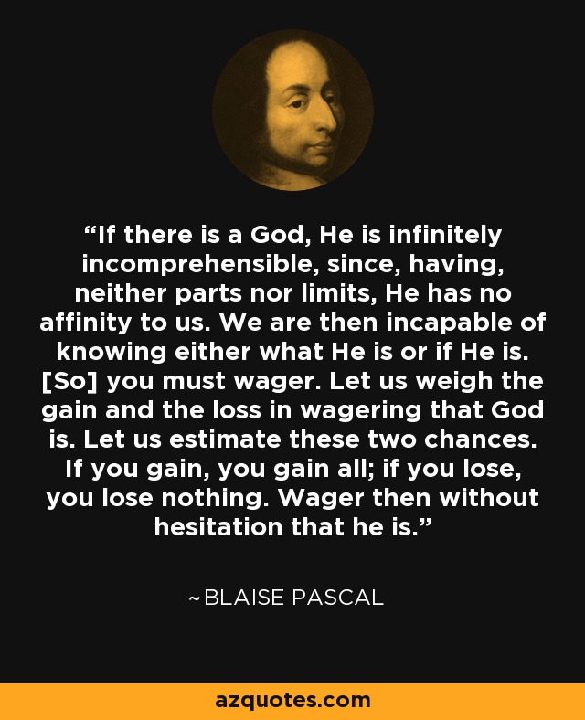 If there is a God, He is infinitely incomprehensible, since, having, neither parts nor limits, He has no affinity to us. We are then incapable of knowing either what He is or if He is. [So] you must wager. Let us weigh the gain and the loss in wagering that God is. Let us estimate these two chances. If you gain, you gain all; if you lose, you lose nothing. Wager then without hesitation that he is. - Blaise Pascal