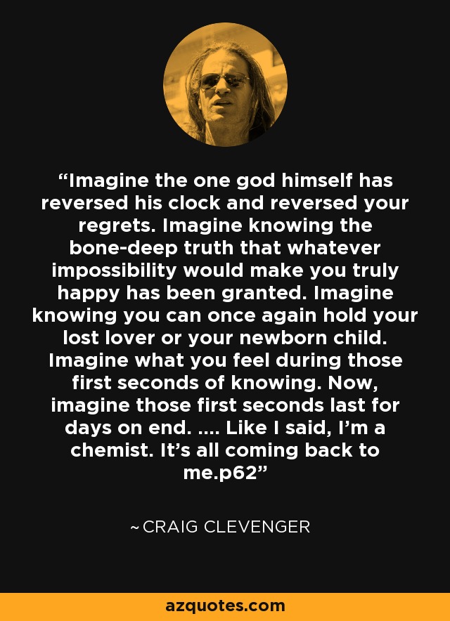 Imagine the one god himself has reversed his clock and reversed your regrets. Imagine knowing the bone-deep truth that whatever impossibility would make you truly happy has been granted. Imagine knowing you can once again hold your lost lover or your newborn child. Imagine what you feel during those first seconds of knowing. Now, imagine those first seconds last for days on end. .... Like I said, I'm a chemist. It's all coming back to me.p62 - Craig Clevenger