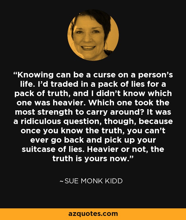 Knowing can be a curse on a person's life. I'd traded in a pack of lies for a pack of truth, and I didn't know which one was heavier. Which one took the most strength to carry around? It was a ridiculous question, though, because once you know the truth, you can't ever go back and pick up your suitcase of lies. Heavier or not, the truth is yours now. - Sue Monk Kidd