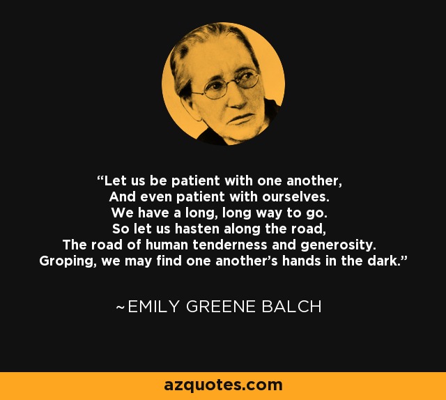 Let us be patient with one another, And even patient with ourselves. We have a long, long way to go. So let us hasten along the road, The road of human tenderness and generosity. Groping, we may find one another's hands in the dark. - Emily Greene Balch