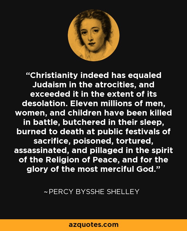 Christianity indeed has equaled Judaism in the atrocities, and exceeded it in the extent of its desolation. Eleven millions of men, women, and children have been killed in battle, butchered in their sleep, burned to death at public festivals of sacrifice, poisoned, tortured, assassinated, and pillaged in the spirit of the Religion of Peace, and for the glory of the most merciful God. - Percy Bysshe Shelley