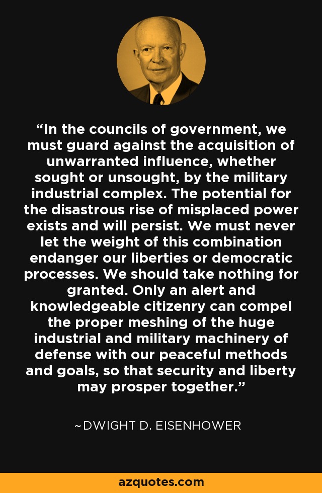 In the councils of government, we must guard against the acquisition of unwarranted influence, whether sought or unsought, by the military industrial complex. The potential for the disastrous rise of misplaced power exists and will persist. We must never let the weight of this combination endanger our liberties or democratic processes. We should take nothing for granted. Only an alert and knowledgeable citizenry can compel the proper meshing of the huge industrial and military machinery of defense with our peaceful methods and goals, so that security and liberty may prosper together. - Dwight D. Eisenhower