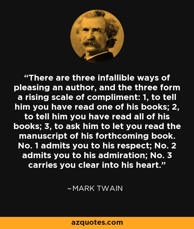 There are three infallible ways of pleasing an author, and the three form a rising scale of compliment: 1, to tell him you have read one of his books; 2, to tell him you have read all of his books; 3, to ask him to let you read the manuscript of his forthcoming book. No. 1 admits you to his respect; No. 2 admits you to his admiration; No. 3 carries you clear into his heart. - Mark Twain