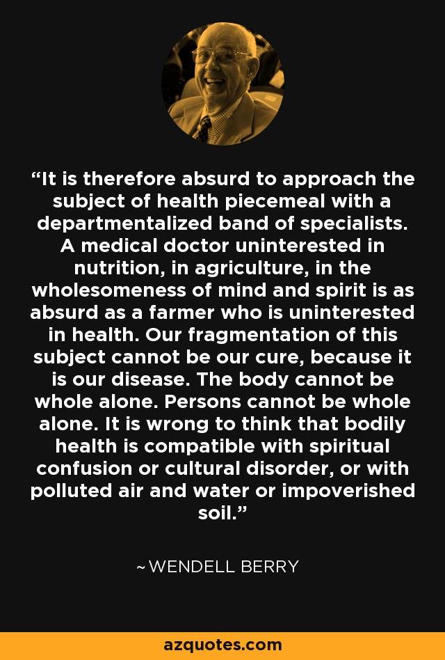 It is therefore absurd to approach the subject of health piecemeal with a departmentalized band of specialists. A medical doctor uninterested in nutrition, in agriculture, in the wholesomeness of mind and spirit is as absurd as a farmer who is uninterested in health. Our fragmentation of this subject cannot be our cure, because it is our disease. The body cannot be whole alone. Persons cannot be whole alone. It is wrong to think that bodily health is compatible with spiritual confusion or cultural disorder, or with polluted air and water or impoverished soil. - Wendell Berry