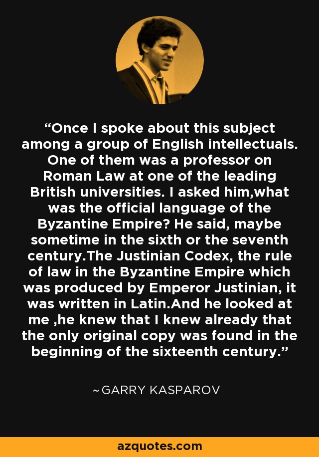 Once I spoke about this subject among a group of English intellectuals. One of them was a professor on Roman Law at one of the leading British universities. I asked him,what was the official language of the Byzantine Empire? He said, maybe sometime in the sixth or the seventh century.The Justinian Codex, the rule of law in the Byzantine Empire which was produced by Emperor Justinian, it was written in Latin.And he looked at me ,he knew that I knew already that the only original copy was found in the beginning of the sixteenth century. - Garry Kasparov