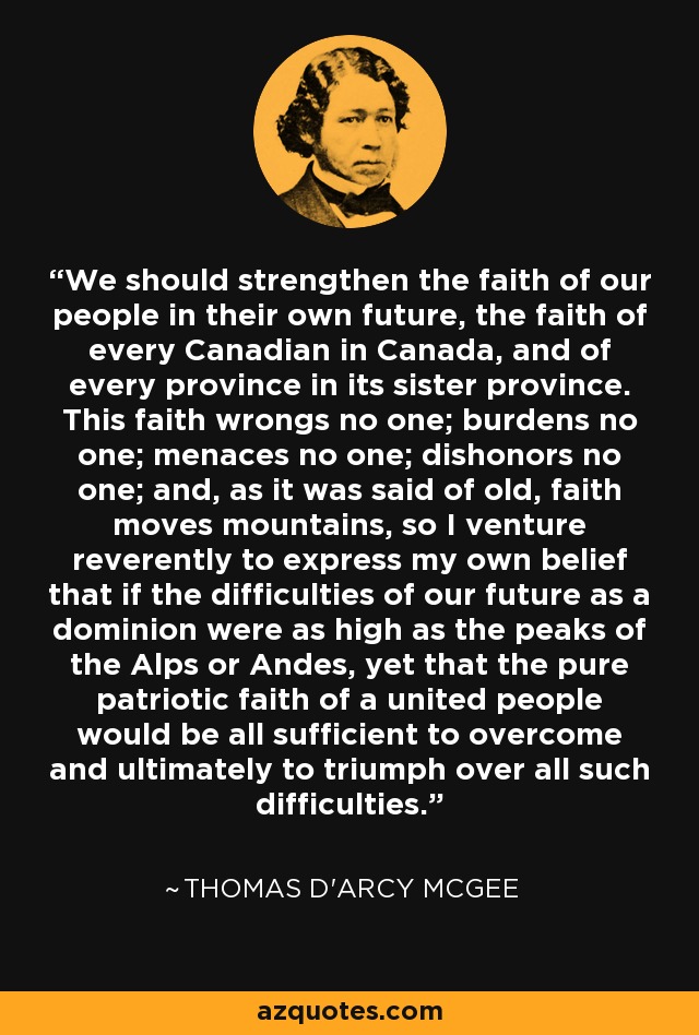 We should strengthen the faith of our people in their own future, the faith of every Canadian in Canada, and of every province in its sister province. This faith wrongs no one; burdens no one; menaces no one; dishonors no one; and, as it was said of old, faith moves mountains, so I venture reverently to express my own belief that if the difficulties of our future as a dominion were as high as the peaks of the Alps or Andes, yet that the pure patriotic faith of a united people would be all sufficient to overcome and ultimately to triumph over all such difficulties. - Thomas D'Arcy McGee