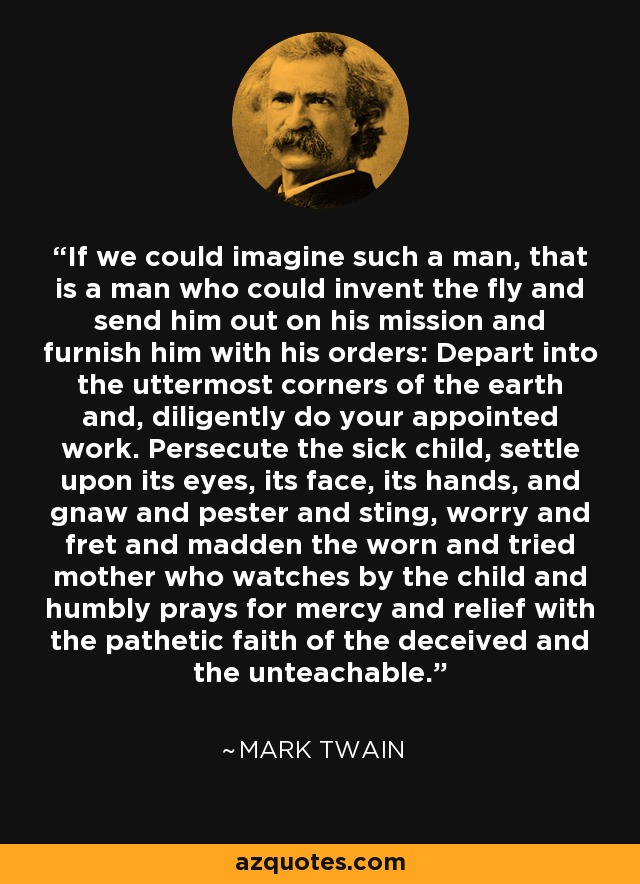 If we could imagine such a man, that is a man who could invent the fly and send him out on his mission and furnish him with his orders: Depart into the uttermost corners of the earth and, diligently do your appointed work. Persecute the sick child, settle upon its eyes, its face, its hands, and gnaw and pester and sting, worry and fret and madden the worn and tried mother who watches by the child and humbly prays for mercy and relief with the pathetic faith of the deceived and the unteachable. - Mark Twain