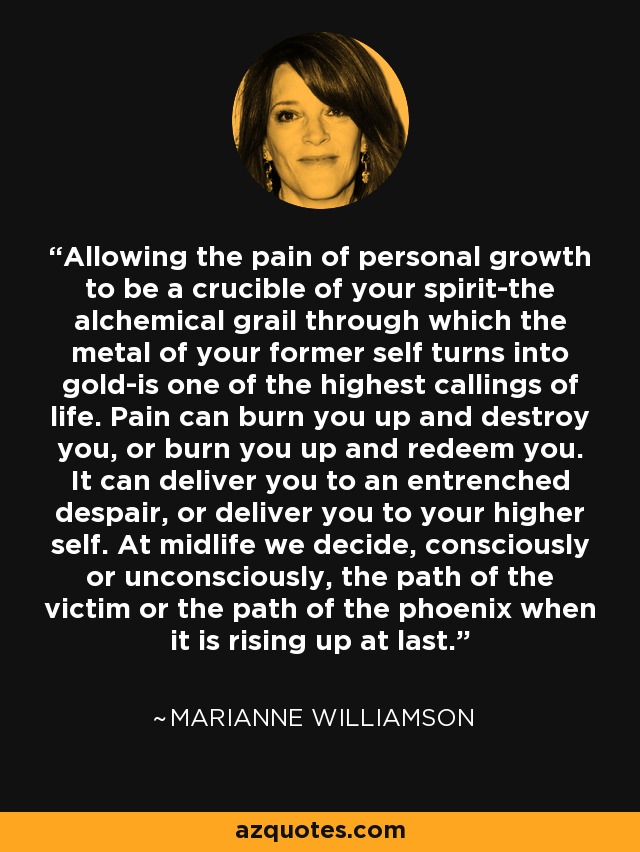 Allowing the pain of personal growth to be a crucible of your spirit-the alchemical grail through which the metal of your former self turns into gold-is one of the highest callings of life. Pain can burn you up and destroy you, or burn you up and redeem you. It can deliver you to an entrenched despair, or deliver you to your higher self. At midlife we decide, consciously or unconsciously, the path of the victim or the path of the phoenix when it is rising up at last. - Marianne Williamson
