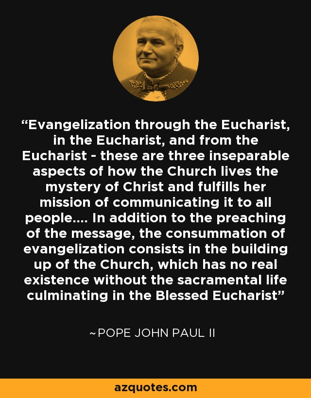 Evangelization through the Eucharist, in the Eucharist, and from the Eucharist - these are three inseparable aspects of how the Church lives the mystery of Christ and fulfills her mission of communicating it to all people.... In addition to the preaching of the message, the consummation of evangelization consists in the building up of the Church, which has no real existence without the sacramental life culminating in the Blessed Eucharist - Pope John Paul II