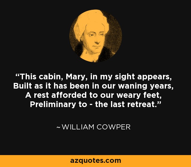 This cabin, Mary, in my sight appears, Built as it has been in our waning years, A rest afforded to our weary feet, Preliminary to - the last retreat. - William Cowper