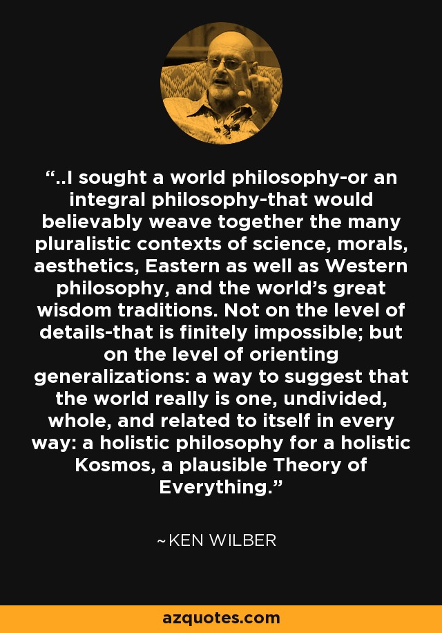..I sought a world philosophy-or an integral philosophy-that would believably weave together the many pluralistic contexts of science, morals, aesthetics, Eastern as well as Western philosophy, and the world's great wisdom traditions. Not on the level of details-that is finitely impossible; but on the level of orienting generalizations: a way to suggest that the world really is one, undivided, whole, and related to itself in every way: a holistic philosophy for a holistic Kosmos, a plausible Theory of Everything. - Ken Wilber