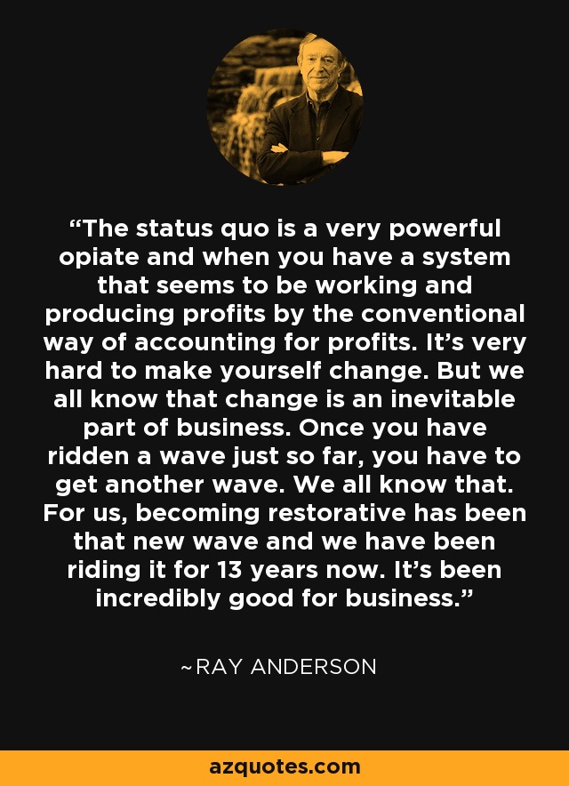 The status quo is a very powerful opiate and when you have a system that seems to be working and producing profits by the conventional way of accounting for profits. It's very hard to make yourself change. But we all know that change is an inevitable part of business. Once you have ridden a wave just so far, you have to get another wave. We all know that. For us, becoming restorative has been that new wave and we have been riding it for 13 years now. It's been incredibly good for business. - Ray Anderson