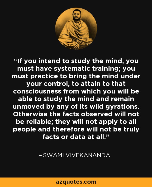 If you intend to study the mind, you must have systematic training; you must practice to bring the mind under your control, to attain to that consciousness from which you will be able to study the mind and remain unmoved by any of its wild gyrations. Otherwise the facts observed will not be reliable; they will not apply to all people and therefore will not be truly facts or data at all. - Swami Vivekananda