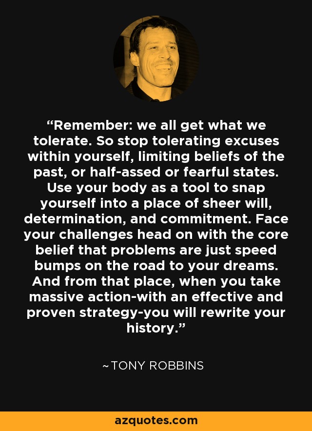 Remember: we all get what we tolerate. So stop tolerating excuses within yourself, limiting beliefs of the past, or half-assed or fearful states. Use your body as a tool to snap yourself into a place of sheer will, determination, and commitment. Face your challenges head on with the core belief that problems are just speed bumps on the road to your dreams. And from that place, when you take massive action-with an effective and proven strategy-you will rewrite your history. - Tony Robbins
