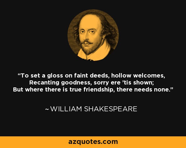 To set a gloss on faint deeds, hollow welcomes, Recanting goodness, sorry ere 'tis shown; But where there is true friendship, there needs none. - William Shakespeare