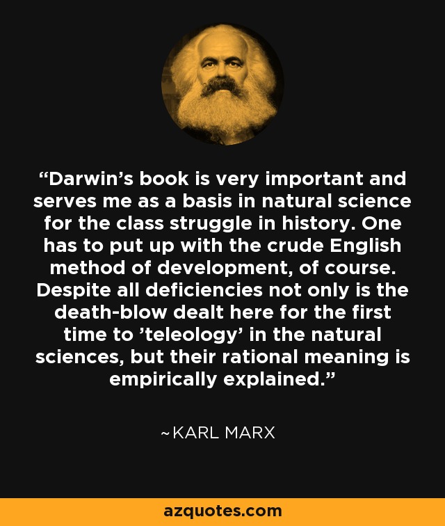 Darwin's book is very important and serves me as a basis in natural science for the class struggle in history. One has to put up with the crude English method of development, of course. Despite all deficiencies not only is the death-blow dealt here for the first time to 'teleology' in the natural sciences, but their rational meaning is empirically explained. - Karl Marx