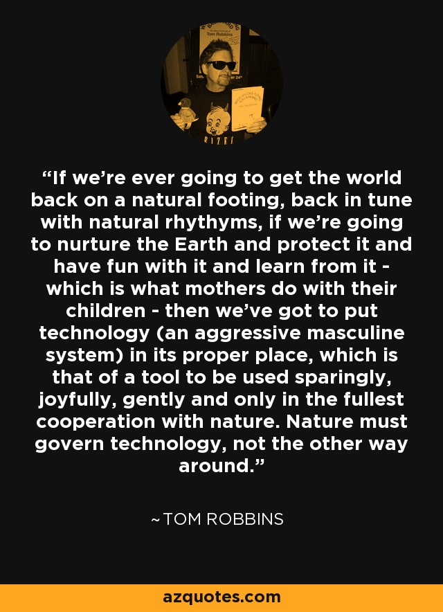 If we're ever going to get the world back on a natural footing, back in tune with natural rhythyms, if we're going to nurture the Earth and protect it and have fun with it and learn from it - which is what mothers do with their children - then we've got to put technology (an aggressive masculine system) in its proper place, which is that of a tool to be used sparingly, joyfully, gently and only in the fullest cooperation with nature. Nature must govern technology, not the other way around. - Tom Robbins