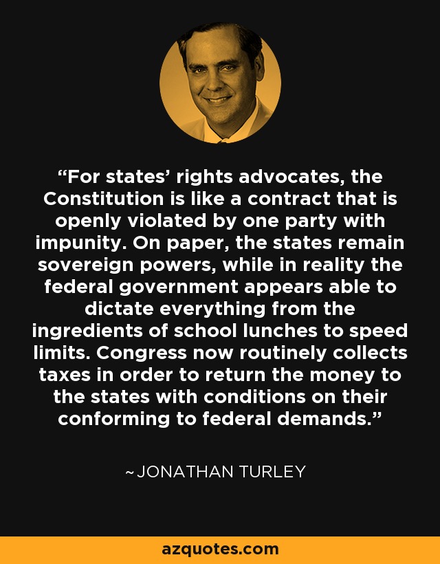 For states' rights advocates, the Constitution is like a contract that is openly violated by one party with impunity. On paper, the states remain sovereign powers, while in reality the federal government appears able to dictate everything from the ingredients of school lunches to speed limits. Congress now routinely collects taxes in order to return the money to the states with conditions on their conforming to federal demands. - Jonathan Turley