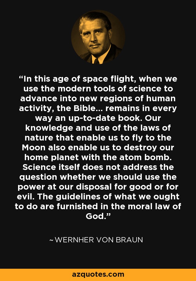 In this age of space flight, when we use the modern tools of science to advance into new regions of human activity, the Bible... remains in every way an up-to-date book. Our knowledge and use of the laws of nature that enable us to fly to the Moon also enable us to destroy our home planet with the atom bomb. Science itself does not address the question whether we should use the power at our disposal for good or for evil. The guidelines of what we ought to do are furnished in the moral law of God. - Wernher von Braun