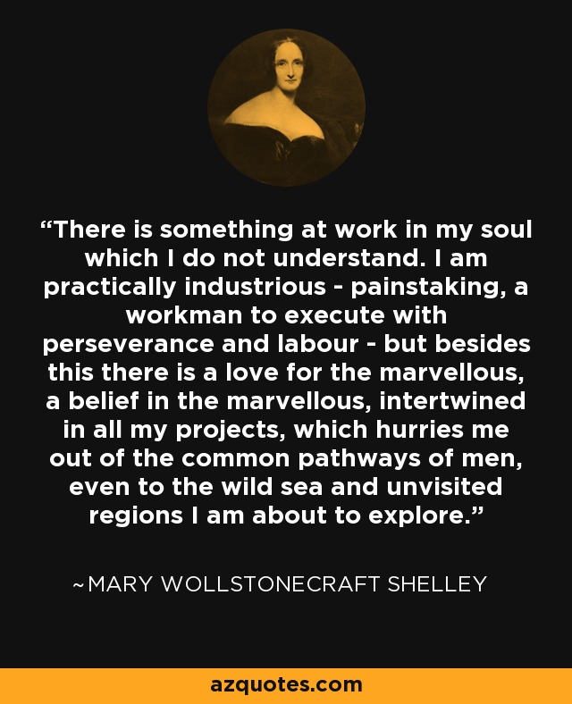 Hay algo en mi alma que no comprendo. Soy prácticamente laborioso - meticuloso, un obrero que ejecuta con perseverancia y trabajo - pero además de esto hay un amor por lo maravilloso, una creencia en lo maravilloso, entrelazada en todos mis proyectos, que me empuja fuera de los caminos comunes de los hombres, incluso hasta el mar salvaje y las regiones no visitadas que estoy a punto de explorar. - Mary Wollstonecraft Shelley