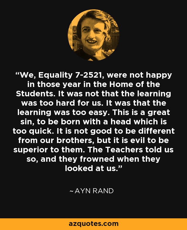 We, Equality 7-2521, were not happy in those year in the Home of the Students. It was not that the learning was too hard for us. It was that the learning was too easy. This is a great sin, to be born with a head which is too quick. It is not good to be different from our brothers, but it is evil to be superior to them. The Teachers told us so, and they frowned when they looked at us. - Ayn Rand