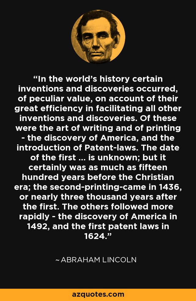 In the world's history certain inventions and discoveries occurred, of peculiar value, on account of their great efficiency in facilitating all other inventions and discoveries. Of these were the art of writing and of printing - the discovery of America, and the introduction of Patent-laws. The date of the first ... is unknown; but it certainly was as much as fifteen hundred years before the Christian era; the second-printing-came in 1436, or nearly three thousand years after the first. The others followed more rapidly - the discovery of America in 1492, and the first patent laws in 1624. - Abraham Lincoln