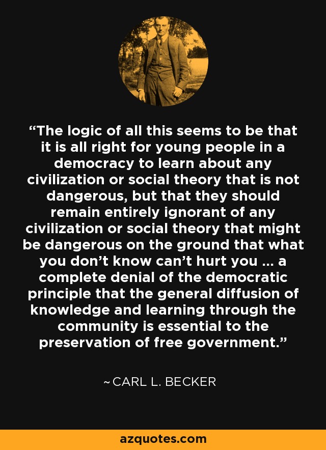 The logic of all this seems to be that it is all right for young people in a democracy to learn about any civilization or social theory that is not dangerous, but that they should remain entirely ignorant of any civilization or social theory that might be dangerous on the ground that what you don't know can't hurt you ... a complete denial of the democratic principle that the general diffusion of knowledge and learning through the community is essential to the preservation of free government. - Carl L. Becker