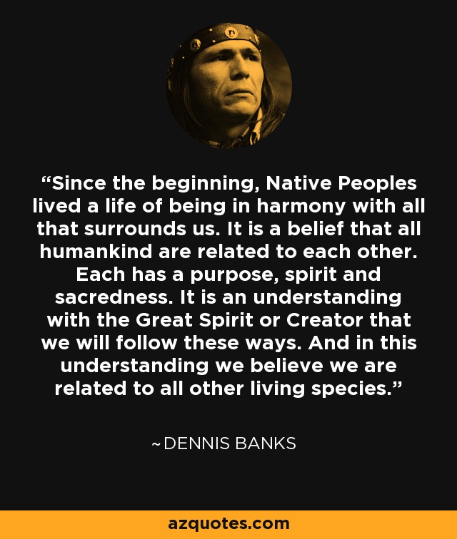 Since the beginning, Native Peoples lived a life of being in harmony with all that surrounds us. It is a belief that all humankind are related to each other. Each has a purpose, spirit and sacredness. It is an understanding with the Great Spirit or Creator that we will follow these ways. And in this understanding we believe we are related to all other living species. - Dennis Banks